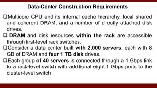 Data-Center Construction Requirements
Multicore CPU and its internal cache hierarchy, local shared
and coherent DRAM, and a number of directly attached disk
drives.
 DRAM and disk resources within the rack are accessible
through first-level rack switches.
Consider a data center built with 2,000 servers, each with 8
GB of DRAM and four 1 TB disk drives.
Each group of 40 servers is connected through a 1 Gbps link
to a rack-level switch with additional eight 1 Gbps ports to the
cluster-level switch
 