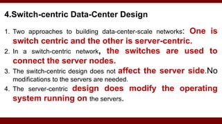 4.Switch-centric Data-Center Design
1. Two approaches to building data-center-scale networks: One is
switch centric and the other is server-centric.
2. In a switch-centric network, the switches are used to
connect the server nodes.
3. The switch-centric design does not affect the server side.No
modifications to the servers are needed.
4. The server-centric design does modify the operating
system running on the servers.
 