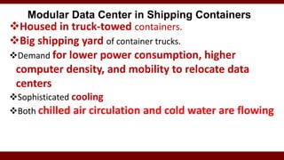 Modular Data Center in Shipping Containers
Housed in truck-towed containers.
Big shipping yard of container trucks.
Demand for lower power consumption, higher
computer density, and mobility to relocate data
centers
Sophisticated cooling
Both chilled air circulation and cold water are flowing
 