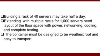 Building a rack of 40 servers may take half a day.
Extending with multiple racks for 1,000 servers need
layout of the floor space with power, networking, cooling,
and complete testing.
 The container must be designed to be weatherproof and
easy to transport.
 