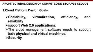 ARCHITECTURAL DESIGN OF COMPUTE AND STORAGE CLOUDS
1.Cloud Platform Design Goals
Scalability, virtualization, efficiency, and
reliability
support Web 2.0 applications.
The cloud management software needs to support
both physical and virtual machines.
Security
 