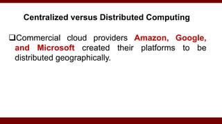 Centralized versus Distributed Computing
Commercial cloud providers Amazon, Google,
and Microsoft created their platforms to be
distributed geographically.
 