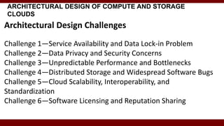 ARCHITECTURAL DESIGN OF COMPUTE AND STORAGE
CLOUDS
Architectural Design Challenges
Challenge 1—Service Availability and Data Lock-in Problem
Challenge 2—Data Privacy and Security Concerns
Challenge 3—Unpredictable Performance and Bottlenecks
Challenge 4—Distributed Storage and Widespread Software Bugs
Challenge 5—Cloud Scalability, Interoperability, and
Standardization
Challenge 6—Software Licensing and Reputation Sharing
 