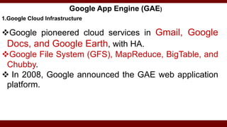 Google App Engine (GAE)
1.Google Cloud Infrastructure
Google pioneered cloud services in Gmail, Google
Docs, and Google Earth, with HA.
Google File System (GFS), MapReduce, BigTable, and
Chubby.
 In 2008, Google announced the GAE web application
platform.
 