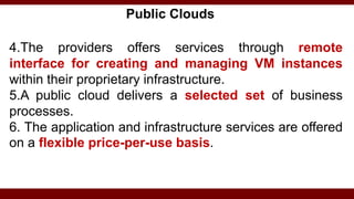 Public Clouds
4.The providers offers services through remote
interface for creating and managing VM instances
within their proprietary infrastructure.
5.A public cloud delivers a selected set of business
processes.
6. The application and infrastructure services are offered
on a flexible price-per-use basis.
 