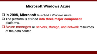 Microsoft Windows Azure
In 2008, Microsoft launched a Windows Azure
 The platform is divided into three major component
platforms.
Azure manages all servers, storage, and network resources
of the data center.
 