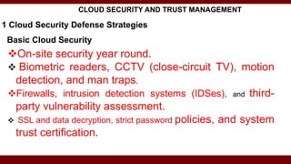 Basic Cloud Security
On-site security year round.
 Biometric readers, CCTV (close-circuit TV), motion
detection, and man traps.
Firewalls, intrusion detection systems (IDSes), and third-
party vulnerability assessment.
 SSL and data decryption, strict password policies, and system
trust certification.
1 Cloud Security Defense Strategies
CLOUD SECURITY AND TRUST MANAGEMENT
 