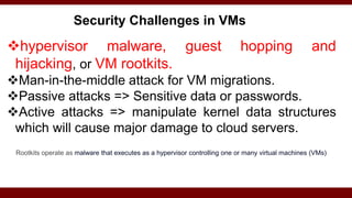 Security Challenges in VMs
hypervisor malware, guest hopping and
hijacking, or VM rootkits.
Man-in-the-middle attack for VM migrations.
Passive attacks => Sensitive data or passwords.
Active attacks => manipulate kernel data structures
which will cause major damage to cloud servers.
Rootkits operate as malware that executes as a hypervisor controlling one or many virtual machines (VMs)
 