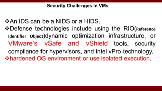 Security Challenges in VMs
An IDS can be a NIDS or a HIDS.
Defense technologies include using the RIO(Reference
Identifier Object)dynamic optimization infrastructure, or
VMware’s vSafe and vShield tools, security
compliance for hypervisors, and Intel vPro technology.
hardened OS environment or use isolated execution.
 