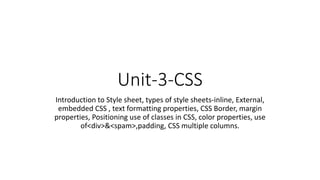 Unit-3-CSS
Introduction to Style sheet, types of style sheets-inline, External,
embedded CSS , text formatting properties, CSS Border, margin
properties, Positioning use of classes in CSS, color properties, use
of<div>&<spam>,padding, CSS multiple columns.
 