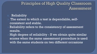 5. Reliability
➢ The extent to which a test is dependable, self-
consistent and stable.
➢ Reliability refers to the consistency of assessment
results.
➢ High degree of reliability - If we obtain quite similar
scores when the same assessment procedure is used
with the same students on two different occasions
 