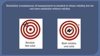 Reliability (consistency) of measurement is needed to obtain validity, but we
can have reliability without validity.
 