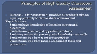 6. Fairness - a fair assessment provides all students with an
equal opportunity to demonstrate achievement.
Key to fairness:
➢ Students have knowledge of learning targets and
assessment
➢ Students are given equal opportunity to learn
➢ Students possess the pre-requisite knowledge and skills
➢ Students are free from teacher stereotypes
➢ Students are free from biased assessment tasks and
procedures.
 