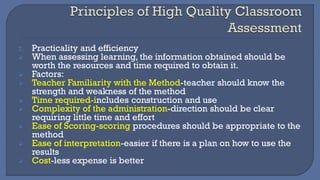 7. Practicality and efficiency
➢ When assessing learning, the information obtained should be
worth the resources and time required to obtain it.
➢ Factors:
➢ Teacher Familiarity with the Method-teacher should know the
strength and weakness of the method
➢ Time required-includes construction and use
➢ Complexity of the administration-direction should be clear
requiring little time and effort
➢ Ease of Scoring-scoring procedures should be appropriate to the
method
➢ Ease of interpretation-easier if there is a plan on how to use the
results
➢ Cost-less expense is better
 