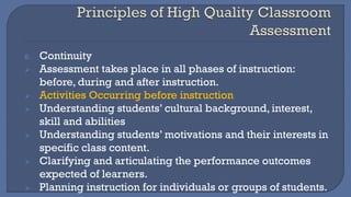 8. Continuity
➢ Assessment takes place in all phases of instruction:
before, during and after instruction.
➢ Activities Occurring before instruction
➢ Understanding students’ cultural background, interest,
skill and abilities
➢ Understanding students’ motivations and their interests in
specific class content.
➢ Clarifying and articulating the performance outcomes
expected of learners.
➢ Planning instruction for individuals or groups of students.
 