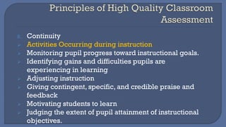 8. Continuity
➢ Activities Occurring during instruction
➢ Monitoring pupil progress toward instructional goals.
➢ Identifying gains and difficulties pupils are
experiencing in learning
➢ Adjusting instruction
➢ Giving contingent, specific, and credible praise and
feedback
➢ Motivating students to learn
➢ Judging the extent of pupil attainment of instructional
objectives.
 