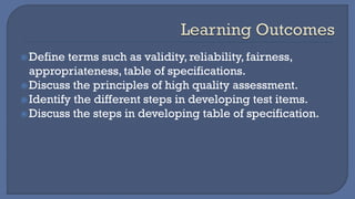 Define terms such as validity, reliability, fairness,
appropriateness, table of specifications.
Discuss the principles of high quality assessment.
Identify the different steps in developing test items.
Discuss the steps in developing table of specification.
 