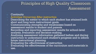8. Continuity
➢ Activities Occurring After instruction
➢ Describing the extent to which each student has attained both
short and long term instructional goals.
➢ Communicating strengths and weaknesses based on
assessment results to student and parents
➢ Recording and reporting assessment results for school-level
analysis, evaluation and decision-making.
➢ Analyzing assessment information gathered before and during
instruction to understand each student’s progress and to inform
future instructional planning.
➢ Evaluating the effectiveness of instruction
➢ Evaluating the effectiveness of the curriculum and materials in
use.
 