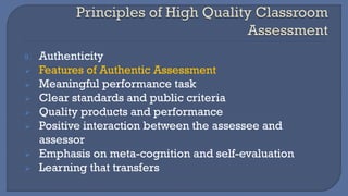 9. Authenticity
➢ Features of Authentic Assessment
➢ Meaningful performance task
➢ Clear standards and public criteria
➢ Quality products and performance
➢ Positive interaction between the assessee and
assessor
➢ Emphasis on meta-cognition and self-evaluation
➢ Learning that transfers
 
