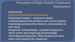 9. Authenticity
➢ Criteria of Authentic Achievement
➢ Disciplined inquiry – requires in-depth
understanding of the problem and a move beyond
knowledge produced by others to a formulation of
new ideas
➢ Integration of Knowledge- considers things as a
whole rather than fragments of knowledge.
➢ Value Beyond Evaluation- What students do have
some value beyond the classroom
 