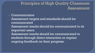 10. Communication
➢ Assessment targets and standards should be
communicated
➢ Assessment results should be communicated to its
important users.
➢ Assessment results should be communicated to
students through direct interaction or regular
ongoing feedback on their progress.
 