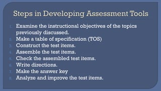 1. Examine the instructional objectives of the topics
previously discussed.
2. Make a table of specification (TOS)
3. Construct the test items.
4. Assemble the test items.
5. Check the assembled test items.
6. Write directions.
7. Make the answer key
8. Analyze and improve the test items.
 