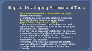 1. Examine the instructional objectives of the topics
previously discussed.
➢ Go back to the instructional objectives and match
them with the test items to be constructed.
2. Make a Table of Specification (TOS)
➢ TOS is a chart or table that details the content and
cognitive level assessed on a test as well as the types
and emphases of test items.
➢ It can provide an assurance that the test will measure
representative samples of the instructional objectives
and the contents included in the instruction.
➢ It is very important to address issues on validity and
reliability of the test items.
➢ When properly prepared, it will help you limit the
coverage of the test and identify the necessary skill or
cognitive level required to answer the test item
correctly.
 