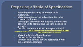 a. Selecting the learning outcomes to be
measured.
b. Make an outline of the subject matter to be
covered in the test.
➢ The length of the test will depend on the areas
covered in its content and the time needed to
answer.
c. Decide on the number of items per subtopic.
d. Make the Table of Specification
e. Construct the test items.
➢ The test item should always correspond with
the learning objectives
 