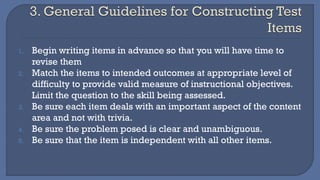 1. Begin writing items in advance so that you will have time to
revise them
2. Match the items to intended outcomes at appropriate level of
difficulty to provide valid measure of instructional objectives.
Limit the question to the skill being assessed.
3. Be sure each item deals with an important aspect of the content
area and not with trivia.
4. Be sure the problem posed is clear and unambiguous.
5. Be sure that the item is independent with all other items.
 