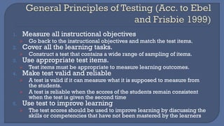 1. Measure all instructional objectives
➢ Go back to the instructional objectives and match the test items.
2. Cover all the learning tasks.
➢ Construct a test that contains a wide range of sampling of items.
3. Use appropriate test items.
➢ Test items must be appropriate to measure learning outcomes.
4. Make test valid and reliable
➢ A test is valid if it can measure what it is supposed to measure from
the students.
➢ A test is reliable when the scores of the students remain consistent
when the test is given the second time
5. Use test to improve learning
➢ The test scores should be used to improve learning by discussing the
skills or competencies that have not been mastered by the learners
 