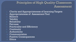 1. Clarity and Appropriateness of Learning Targets
2. Appropriateness of Assessment Tool
3. Balance
4. Validity
5. Reliability
6. Fairness
7. Practicality and Efficiency
8. Continuity
9. Authenticity
10. Communication
11. Positive Consequences
12. Ethics
 