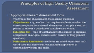 2. Appropriateness of Assessment tools
➢ The type of test should match the learning outcomes
➢ Objective test - type of test that requires students to select the
correct response from several alternatives or supply a word or
phrase to answer a question or complete a statement.
➢ Subjective test – type of test that allows the student to organize
and present an original answer. (short answer or long general
questions)
➢ Performance Assessment – students are asked to perform real-
world tasks that demonstrate meaningful application of
essential knowledge and skills.
 