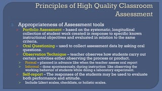 2. Appropriateness of Assessment tools
➢ Portfolio Assessment – based on the systematic, longitudinal
collection of student work created in response to specific known
instructional objectives and evaluated in relation to the same
criteria.
➢ Oral Questioning – used to collect assessment data by asking oral
questions.
➢ Observation Technique – teacher observes how students carry out
certain activities either observing the process or product.
➢ Formal – planned in advance like when the teacher assess oral report
➢ Informal – done spontaneously, during instruction like observing the
working behavior of students while doing a laboratory experiment.
➢ Self-report – The responses of the students may be used to evaluate
both performance and attitude.
➢ Include Likert scales, checklists, or holistic scales.
 