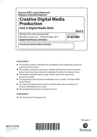 Window for supervised period:
Monday 23 January – Friday 05 May 2017
Supervised hours: 30 hours
31670H
Creative Digital Media
Production
Unit 3: Digital Media Skills
Part S
Pearson BTEC Level 3 Nationals
Diploma, Extended Diploma
Instructions
•	This booklet contains material for the completion of the preparatory work and
activities for the set task.
•	This booklet is specific to each series and this material must only be issued to
learners who have been entered to undertake the task in the relevant series.
•	This booklet should be kept securely until the start of the supervised
assessment period.
•	The preparatory work should be undertaken over 12 weeks. This date will be
set by Pearson.
•	The supervised assessment activities should be taken over a maximum of
30 hours timetabled by the centre.
•	This booklet should not be returned to Pearson.
Information
•	The total mark for this paper is 60.
W51747A
©2017 Pearson Education Ltd.
1/1/1/1/1/1
*W51747A*
Turn over
You do not need any other materials.
Paper Reference
 