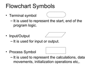 Flowchart Symbols Terminal symbol It is used to represent the start, end of the program logic. Input/Output It is used for input or output. Process Symbol It is used to represent the calculations, data movements, initialization operations etc,. 