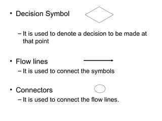 Decision Symbol It is used to denote a decision to be made at that point Flow lines It is used to connect the symbols Connectors It is used to connect the flow lines. 