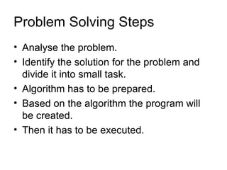 Problem Solving Steps Analyse the problem. Identify the solution for the problem and divide it into small task. Algorithm has to be prepared. Based on the algorithm the program will  be created. Then it has to be executed. 