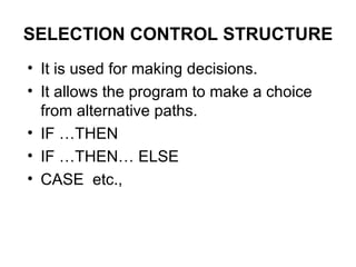 SELECTION CONTROL STRUCTURE It is used for making decisions. It allows the program to make a choice from alternative paths.  IF …THEN IF …THEN… ELSE CASE  etc., 