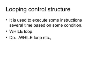 Looping control structure It is used to execute some instructions several time based on some condition. WHILE loop Do…WHILE loop etc., 