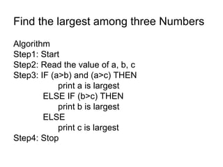 Find the largest among three Numbers Algorithm  Step1: Start Step2: Read the value of a, b, c Step3: IF (a>b) and (a>c) THEN   print a is largest   ELSE IF (b>c) THEN print b is largest   ELSE  print c is largest Step4: Stop 
