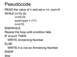 Pseudocode READ the value of n and set a =n, sum=0 WHILE (n>0) do   r=n%10   sum=sum + r*r*r   n=n/10 ENDWHILE Repeat the loop until condition fails IF a=sum THEN WRITE Armstrong Number ELSE WRITE It is not an Armstrong Number ENDIF stop 
