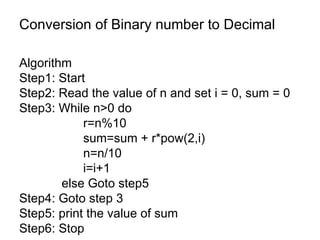 Conversion of Binary number to Decimal Algorithm  Step1: Start Step2: Read the value of n and set i = 0, sum = 0 Step3: While n>0 do r=n%10 sum=sum + r*pow(2,i) n=n/10 i=i+1   else Goto step5 Step4: Goto step 3 Step5: print the value of sum Step6: Stop 