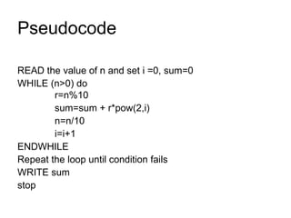 Pseudocode READ the value of n and set i =0, sum=0 WHILE (n>0) do   r=n%10   sum=sum + r*pow(2,i)   n=n/10   i=i+1 ENDWHILE Repeat the loop until condition fails WRITE sum stop 
