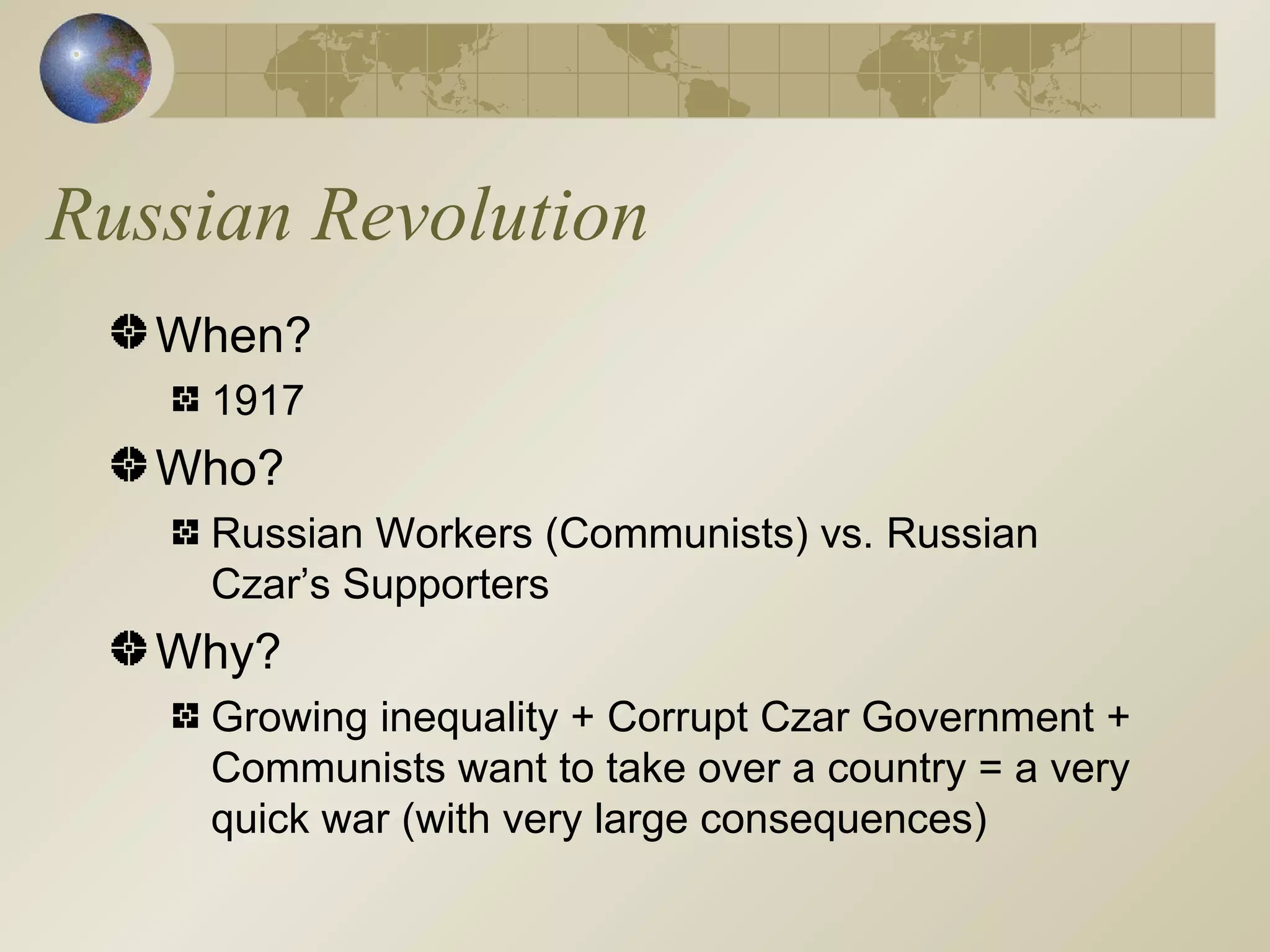 Russian Revolution When? 1917 Who? Russian Workers (Communists) vs. Russian Czar’s Supporters Why? Growing inequality + Corrupt Czar Government + Communists want to take over a country = a very quick war (with very large consequences) 
