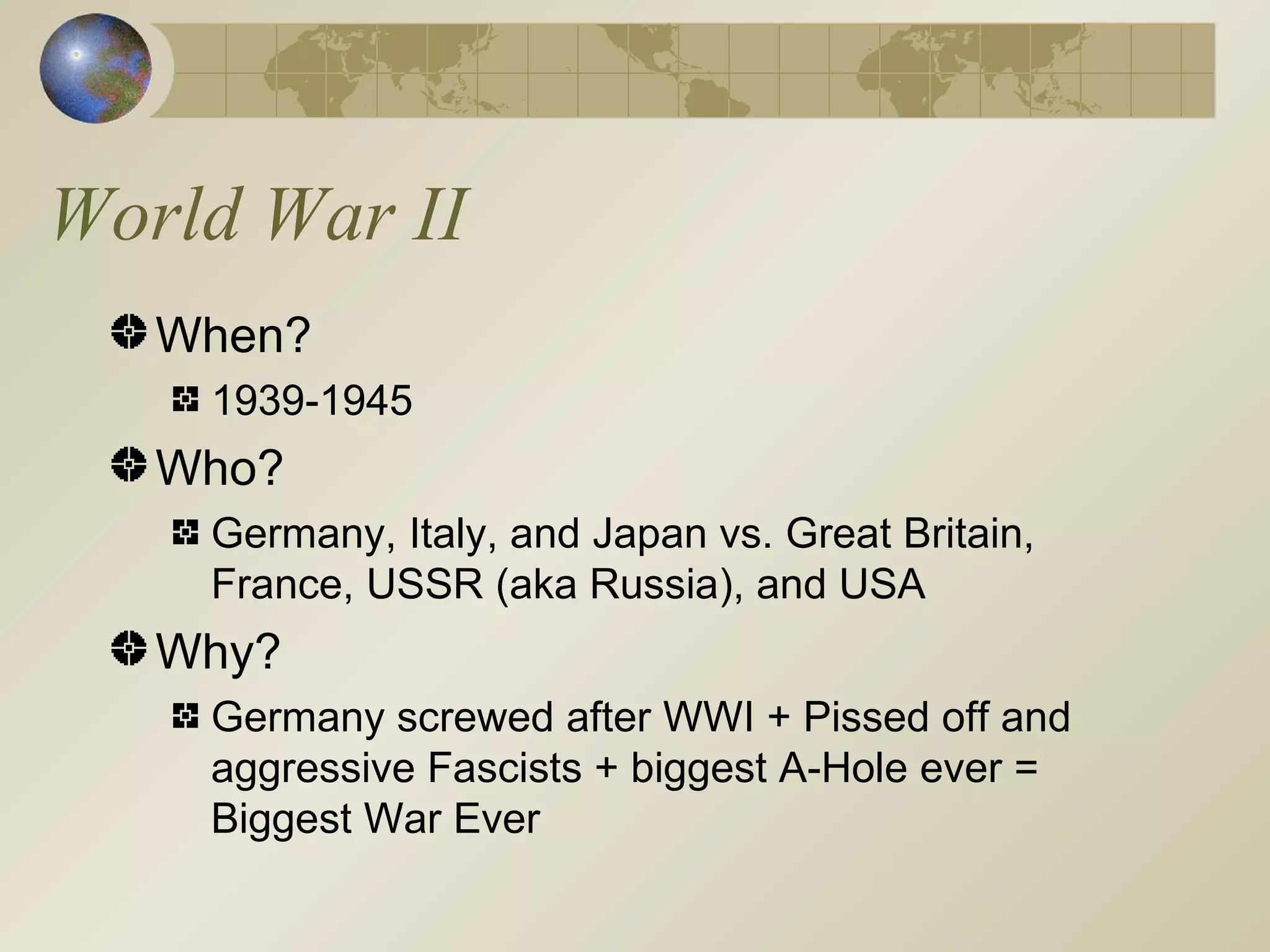 World War II When? 1939-1945 Who? Germany, Italy, and Japan vs. Great Britain, France, USSR (aka Russia), and USA Why? Germany screwed after WWI + Pissed off and aggressive Fascists + biggest A-Hole ever = Biggest War Ever 