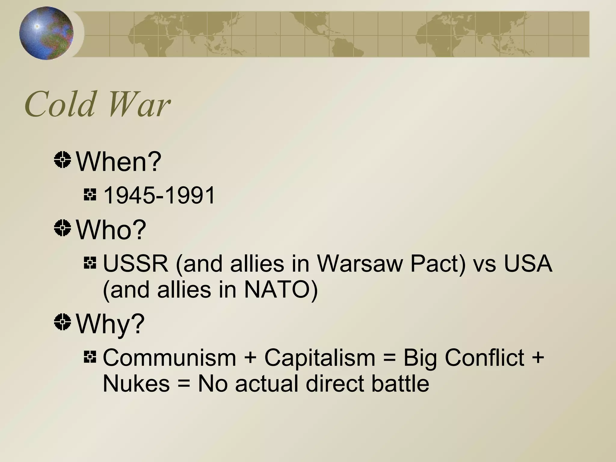 Cold War When? 1945-1991 Who? USSR (and allies in Warsaw Pact) vs USA (and allies in NATO) Why? Communism + Capitalism = Big Conflict + Nukes = No actual direct battle 