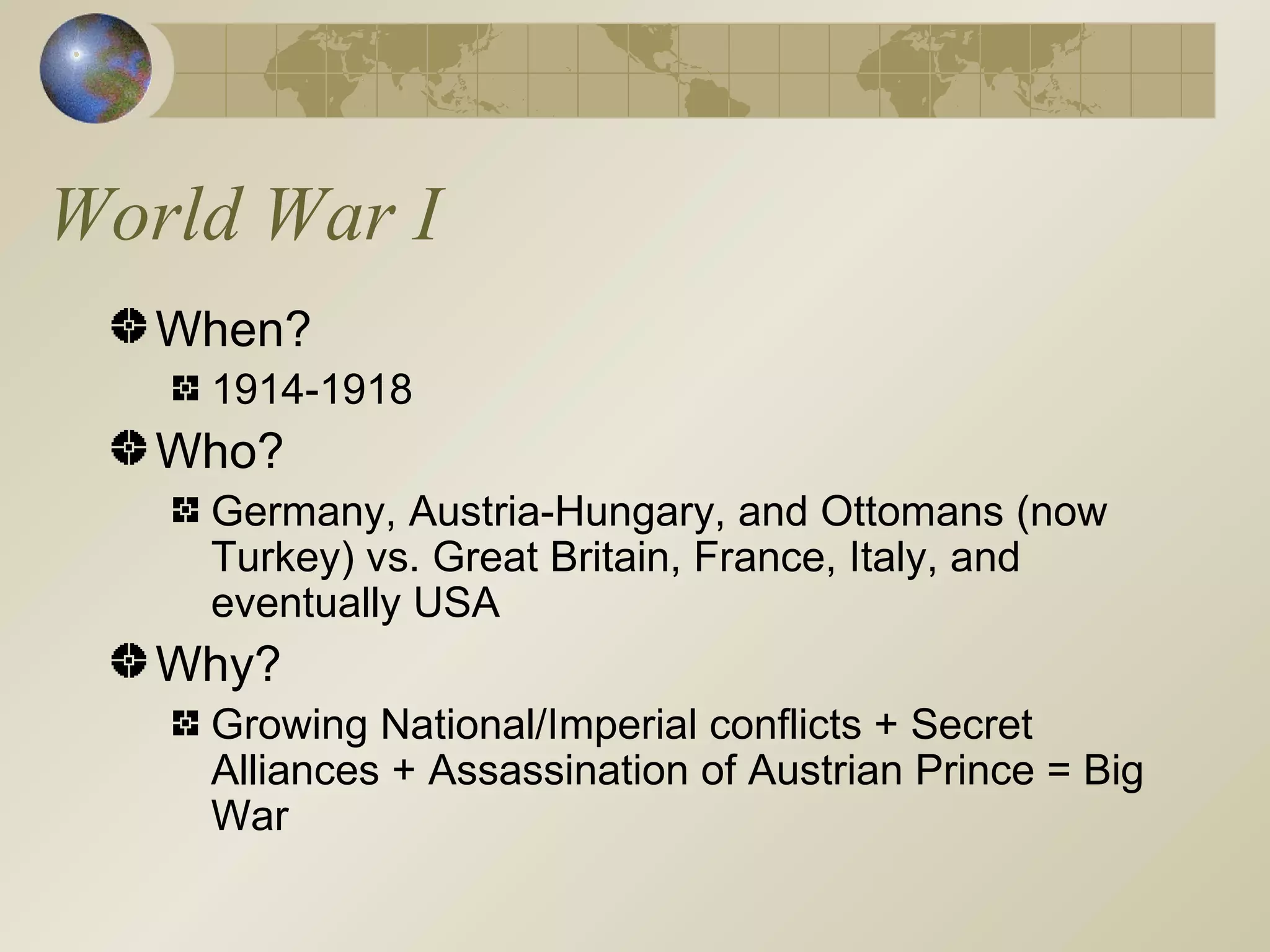 World War I When? 1914-1918 Who? Germany, Austria-Hungary, and Ottomans (now Turkey) vs. Great Britain, France, Italy, and eventually USA Why? Growing National/Imperial conflicts + Secret Alliances + Assassination of Austrian Prince = Big War 