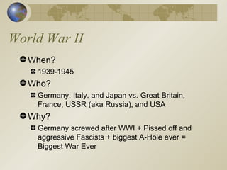 World War II When? 1939-1945 Who? Germany, Italy, and Japan vs. Great Britain, France, USSR (aka Russia), and USA Why? Germany screwed after WWI + Pissed off and aggressive Fascists + biggest A-Hole ever = Biggest War Ever 
