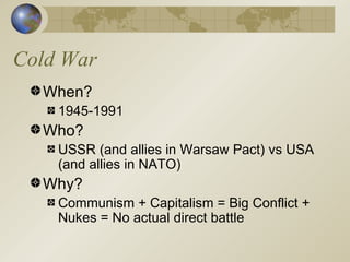 Cold War When? 1945-1991 Who? USSR (and allies in Warsaw Pact) vs USA (and allies in NATO) Why? Communism + Capitalism = Big Conflict + Nukes = No actual direct battle 