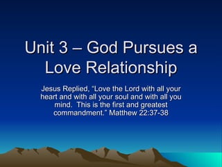 Unit 3 – God Pursues a Love Relationship Jesus Replied, “Love the Lord with all your heart and with all your soul and with all you mind.  This is the first and greatest commandment.” Matthew 22:37-38 